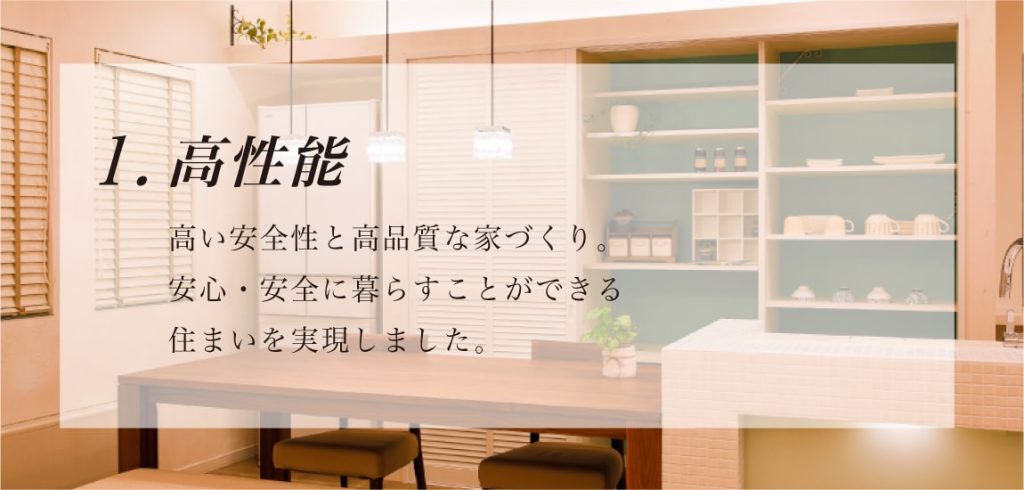 高性能 高い安全性と高品質な家づくり。安心・安全に暮らすことができる 住まいを実現しました。