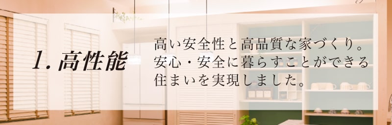 高性能 高い安全性と高品質な家づくり。安心・安全に暮らすことができる住まいを実現しました。