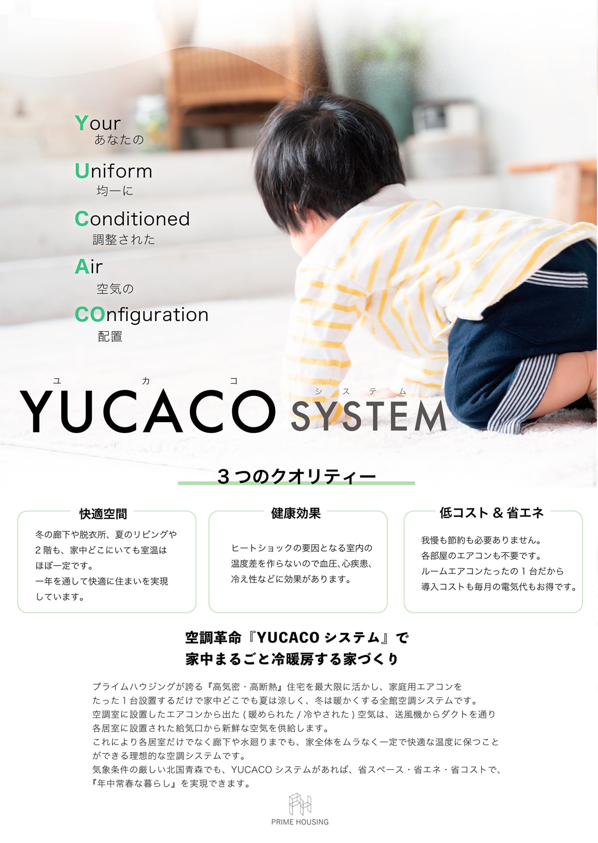 冬でも夏でもエアコン1台で快適に。 高い気密性と断熱性を持った「YUCACO（ユカコ）」は、たった1台の家庭用エアコンで、1年を通して快適に過ごすことの出来る全く新しい発想の住まいです。 通常の住宅では、リビングや各居室ごとに冷暖房機器を設置する必要がありますが、建物全体が高い気密性と断熱性により守られたYUCACO（ユカコ）では、エアコン1台で家中の温度を一定に保つことが可能です。 2階の空調室には、エアコンのほかに熱交換型換気装置も設置し、室外から取り込まれた空気を一度加熱・冷却後に、各所に設けた送風ファンにより各居室に送ります。 そのため、1・2階共に温度のムラが少なく建物全体を快適な温度に保つことができる理想的な空調システムです。